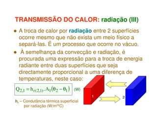 TRANSMISSÃO DO CALOR: radiação (III)
A troca de calor por radiação entre 2 superfícies
ocorre mesmo que não exista um meio físico a
separá-las. É um processo que ocorre no vácuo.
À semelhança da convecção e radiação, é
procurada uma expressão para a troca de energia
radiante entre duas superfícies que seja
directamente proporcional a uma diferença de
temperaturas, neste caso:
Q 2,1 = h r (2,1) . A1(θ2 − θ1 )

(W)
1

hr – Condutância térmica superficial
por radiação (W/m2ºC)

2

 