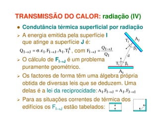 TRANSMISSÃO DO CALOR: radiação (IV)
Condutância térmica superficial por radiação
A energia emitida pela superfície I
TJ AJ
que atinge a superfície J é:
Q I → J = σ . ε I . FI → J . A I . TI4 ,

com

FI → J =

QI→J
QI

O cálculo de FI→J é um problema
→
puramente geométrico.

βJ
d
TI

βI

AI

Os factores de forma têm uma álgebra própria
obtida de diversas leis que se deduzem. Uma
delas é a lei da reciprocidade: A I .FI → J = A J . FJ → I
Para as situações correntes de térmica dos
edifícios os FI→J estão tabelados:

 