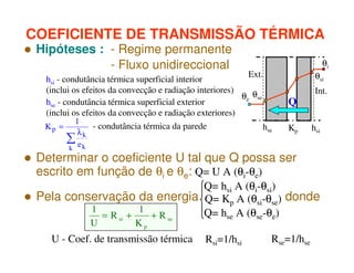 COEFICIENTE DE TRANSMISSÃO TÉRMICA
Hipóteses : - Regime permanente
- Fluxo unidireccional

Ext.
hsi - condutância térmica superficial interior
(inclui os efeitos da convecção e radiação interiores)
θe θse
hse - condutância térmica superficial exterior
(inclui os efeitos da convecção e radiação exteriores)
1
- condutância térmica da parede
Kp =
hse
λk
∑e
k k

θi
θsi

Q
Kp

Determinar o coeficiente U tal que Q possa ser
escrito em função de θi e θe: Q= U A (θi-θe)

Int.

hsi

Q= hsi A (θi-θsi)
Pela conservação da energia Q= Kp A (θsi-θse) donde
1
1
Q= hse A (θse-θe)
= R si +
+ R se
U

Kp

U - Coef. de transmissão térmica

Rsi=1/hsi

Rse=1/hse

 