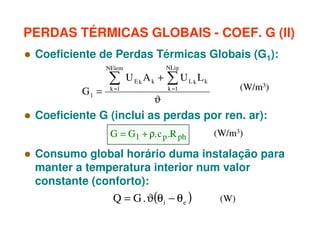 PERDAS TÉRMICAS GLOBAIS - COEF. G (II)
Coeficiente de Perdas Térmicas Globais (G1):
NElem

∑

G1 =

NLig

UEkAk +

k =1

∑U

Lk

Lk

(W/m3)

k =1

ϑ

Coeficiente G (inclui as perdas por ren. ar):
G = G1 + ρ. c p .R ph

(W/m3)

Consumo global horário duma instalação para
manter a temperatura interior num valor
constante (conforto):

Q = G . ϑ(θ i − θ e )

(W)

 
