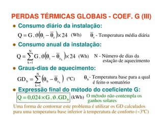 PERDAS TÉRMICAS GLOBAIS - COEF. G (III)
Consumo diário da instalação:
Q = G . ϑ(θ i − θe )× 24 (Wh)

θe - Temperatura média diária

Consumo anual da instalação:
N

(

)

Q = ∑ G . ϑ θ i − θe k × 24 (Wh) N - Número de dias da

estação de aquecimento

k =1

Graus-dias de aquecimento:
N

(

GD b = ∑ θ b − θe k
k =1

)

(ºC)

θ b - Temperatura base para a qual
é feito o somatório

Expressão final do método do coeficiente G:
Q = 0,024 × G . ϑ . GD b (kWh) O método não contempla os
ganhos solares
Uma forma de contornar este problema é utilizar os GD calculados
para uma temperatura base inferior à temperatura de conforto (~3ºC)

 