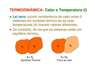 TERMODINÂMICA: Calor e Temperatura (I)
Lei zero: ocorre transferência de calor entre 2
sistemas em contacto térmico se as suas
temperaturas (θ) tiverem valores diferentes.
De contrário, diz-se que os sistemas estão em
equilíbrio térmico.

θ1

θ2

θ1= θ2
Equilíbrio Térmico

θ1

θ2

θ1 ≠ θ2
Fluxo de calor

 