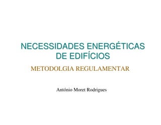 NECESSIDADES ENERGÉTICAS
DE EDIFÍCIOS
METODOLGIA REGULAMENTAR
António Moret Rodrigues

 