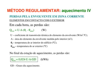 MÉTODO REGULAMENTAR: aquecimento IV
PERDAS PELA ENVOLVENTE EM ZONA CORRENTE
ELEMENTOS EM CONTACTO COM O EXTERIOR

Em cada hora, as perdas são:
Qext = U·A·(θi - θatm)

(W)

U – coeficiente de transmissão térmica do elemento da envolvente (W/m2.ºC);
A – área do elemento da envolvente medida pelo interior (m2);
θi – temperatura do ar interior do edifício (ºC);
θatm – temperatura do ar exterior (ºC)

No final da estação de aquecimento, as perdas são:
Qext = 0,024·U·A·GD
GD – Graus-dia aquecimento.

(kWh)

 