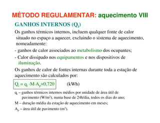 MÉTODO REGULAMENTAR: aquecimento VIII
GANHOS INTERNOS (Qi)
Os ganhos térmicos internos, incluem qualquer fonte de calor
situado no espaço a aquecer, excluindo o sistema de aquecimento,
nomeadamente:
- ganhos de calor associados ao metabolismo dos ocupantes;
- Calor dissipado nos equipamentos e nos dispositivos de
iluminação.
Os ganhos de calor de fontes internas durante toda a estação de
aquecimento são calculados por:
Qi = qi ·M·Ap×0,720

(kWh)

qi – ganhos térmicos internos médios por unidade de área útil de
pavimento (W/m2), numa base de 24h/dia, todos os dias do ano;
M – duração média da estação de aquecimento em meses;
Ap – área útil de pavimento (m2).

 