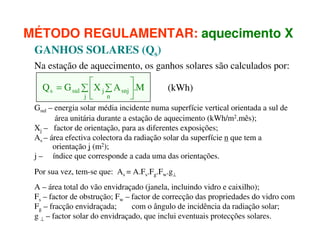 MÉTODO REGULAMENTAR: aquecimento X
GANHOS SOLARES (Qs)
Na estação de aquecimento, os ganhos solares são calculados por:
Q s = G sul ∑ X j ∑ A snj .M
 n

j 


(kWh)

Gsul – energia solar média incidente numa superfície vertical orientada a sul de
área unitária durante a estação de aquecimento (kWh/m2.mês);
Xj – factor de orientação, para as diferentes exposições;
As – área efectiva colectora da radiação solar da superfície n que tem a
orientação j (m2);
j – índice que corresponde a cada uma das orientações.
Por sua vez, tem-se que: As = A.Fs.Fg.Fw.g⊥
A – área total do vão envidraçado (janela, incluindo vidro e caixilho);
Fs – factor de obstrução; Fw – factor de correcção das propriedades do vidro com
Fg – fracção envidraçada;
com o ângulo de incidência da radiação solar;
g ⊥ – factor solar do envidraçado, que inclui eventuais protecções solares.

 