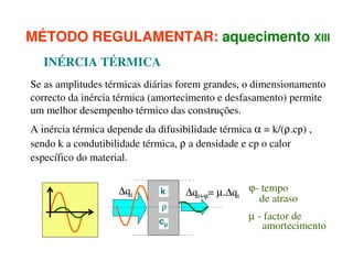 MÉTODO REGULAMENTAR: aquecimento XIII
INÉRCIA TÉRMICA
Se as amplitudes térmicas diárias forem grandes, o dimensionamento
correcto da inércia térmica (amortecimento e desfasamento) permite
um melhor desempenho térmico das construções.
A inércia térmica depende da difusibilidade térmica α = k/(ρ.cp) ,
sendo k a condutibilidade térmica, ρ a densidade e cp o calor
específico do material.
∆qt

k

ρ
cp

∆qt+ϕ= µ.∆qt ϕ- tempo
de atraso
µ - factor de
amortecimento

 