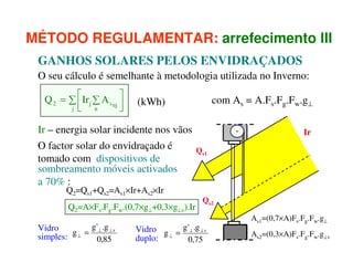 MÉTODO REGULAMENTAR: arrefecimento III
GANHOS SOLARES PELOS ENVIDRAÇADOS
O seu cálculo é semelhante à metodologia utilizada no Inverno:
Q 2 = ∑ Irj ∑ A s nj 

j 
 n


Ir – energia solar incidente nos vãos
O factor solar do envidraçado é
tomado com dispositivos de
sombreamento móveis activados
a 70% :
Q2=Qs1+Qs2=As1×Ir+As2×Ir

Q2=A×Fs.Fg.Fw.(0,7×g⊥+0,3×g⊥v).Ir
g ' .g
Vidro
g ⊥ = ⊥ ⊥v
simples:
0,85

com As = A.Fs.Fg.Fw.g⊥

(kWh)

Ir
Qs1

Qs2

Vidro g = g ' ⊥ .g ⊥ v
duplo: ⊥
0,75

As1=(0,7×A)Fs.Fg.Fw.g⊥
As2=(0,3×A)Fs.Fg.Fw.g⊥v

 