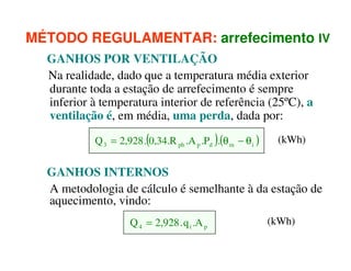 MÉTODO REGULAMENTAR: arrefecimento IV
GANHOS POR VENTILAÇÃO
Na realidade, dado que a temperatura média exterior
durante toda a estação de arrefecimento é sempre
inferior à temperatura interior de referência (25ºC), a
ventilação é, em média, uma perda, dada por:
Q 3 = 2,928 .(0,34.R ph .A p .Pd ).(θ m − θ i )

(kWh)

GANHOS INTERNOS
A metodologia de cálculo é semelhante à da estação de
aquecimento, vindo:
Q 4 = 2,928 . q i .A p

(kWh)

 