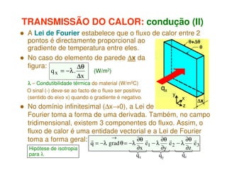 TRANSMISSÃO DO CALOR: condução (II)
A Lei de Fourier estabelece que o fluxo de calor entre 2
pontos é directamente proporcional ao
θ+∆θ
∆
θ
gradiente de temperatura entre eles.
No caso do elemento de parede ∆x da
figura:
∆θ
q x = −λ .
(W/m2)
∆x
λ – Condutibilidade térmica do material (W/mºC)
O sinal (-) deve-se ao facto de o fluxo ser positivo
(sentido do eixo x) quando o gradiente é negativo.

qx

y

x
z

∆x

No domínio infinitesimal (∆x→0), a Lei de
Fourier toma a forma de uma derivada. Também, no campo
tridimensional, existem 3 componentes do fluxo. Assim, o
fluxo de calor é uma entidade vectorial e a Lei de Fourier
→
∂θ r
∂θ r
∂θ r
toma a forma geral: r
Hipótese de isotropia
para λ

q = −λ grad θ = −λ

∂x
qx

e1 − λ

∂y
qy

e2 − λ

∂z

qz

e3

 
