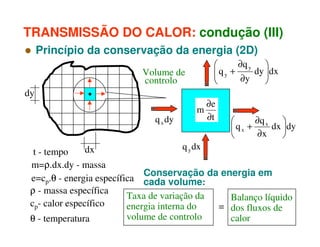 TRANSMISSÃO DO CALOR: condução (III)
Princípio da conservação da energia (2D)
∂q y 

qy +
dy dx


∂y



Volume de
controlo
dy
q x dy

m

∂e
∂t

∂q x


dx dy
qx +
∂x



q y dx
dx
t - tempo
m=ρ.dx.dy - massa
Conservação da energia em
e=cp.θ - energia específica cada volume:
ρ - massa específica
Taxa de variação da
Balanço líquido
cp- calor específico
energia interna do
= dos fluxos de
volume de controlo
calor
θ - temperatura

 
