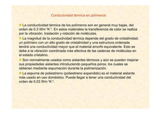 Conductividad térmica en polímeros
La conductividad térmica de los polímeros son en general muy bajas, del
orden de 0.3 Wm-1K-1. En estos materiales la transferencia de calor se realiza
por la vibración, traslación y rotación de moléculas.
La magnitud de la conductividad térmica depende del grado de cristalinidad;
un polímero con un alto grado de cristalinidad y una estructura ordenada
tendrá una conductividad mayor que el material amorfo equivalente. Esto se
debe a la vibración coordinada más efectiva de las cadenas de moléculas en
el estado cristalino.
Son normalmente usados como aislantes térmicos y aún se pueden mejorar
sus propiedades aislantes introduciendo pequeños poros, los cuales se
obtienen mediante espumación durante la polimerización.
La espuma de poliestireno (poliestireno expandido) es el material aislante
más usado en uso doméstico. Puede llegar a tener una conductividad del
orden de 0.03 Wm-1K-1.
 