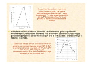 Efecto de los isótopos sobre la conducción térmica del
germanio. La muestra enriquecida tiene un 96% de Ge74,
el germanio natural está compuesto por: 20% Ge70, 27%
Ge72, 8% Ge73, 37% Ge74 y 8% Ge76.
También se observa la ley T3 del calor específico a bajas
temperaturas para la muestra pura.
Conductividad térmica de un cristal de alta
pureza de fluoruro sódico. Se observa
aproximadamente la dependencia 1/T a altas
temperaturas y T3 a bajas temperaturas debido
a la ley T3 del calor específico. Por lo que
presenta un máximo característico de cada
material
Además la distribución aleatoria de isótopos de los elementos químicos proporciona
frecuentemente un mecanismo importante para la dispersión de fonones. Estos isótopos
perturban la periodicidad de la densidad, según la ve la onda elástica. Por ello disminuye el
recorrido libre medio.
 