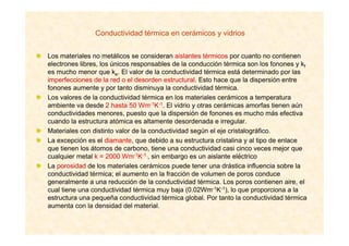 Conductividad térmica en cerámicos y vidrios
Los materiales no metálicos se consideran aislantes térmicos por cuanto no contienen
electrones libres, los únicos responsables de la conducción térmica son los fonones y kf
es mucho menor que ke. El valor de la conductividad térmica está determinado por las
imperfecciones de la red o el desorden estructural. Esto hace que la dispersión entre
fonones aumente y por tanto disminuya la conductividad térmica.
Los valores de la conductividad térmica en los materiales cerámicos a temperatura
ambiente va desde 2 hasta 50 Wm-1K-1. El vidrio y otras cerámicas amorfas tienen aún
conductividades menores, puesto que la dispersión de fonones es mucho más efectiva
cuando la estructura atómica es altamente desordenada e irregular.
Materiales con distinto valor de la conductividad según el eje cristalográfico.
La excepción es el diamante, que debido a su estructura cristalina y al tipo de enlace
que tienen los átomos de carbono, tiene una conductividad casi cinco veces mejor que
cualquier metal k = 2000 Wm-1K-1,, sin embargo es un aislante eléctrico
La porosidad de los materiales cerámicos puede tener una drástica influencia sobre la
conductividad térmica; el aumento en la fracción de volumen de poros conduce
generalmente a una reducción de la conductividad térmica. Los poros contienen aire, el
cual tiene una conductividad térmica muy baja (0.02Wm-1K-1), lo que proporciona a la
estructura una pequeña conductividad térmica global. Por tanto la conductividad térmica
aumenta con la densidad del material.
 