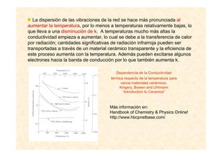 Dependencia de la Conductividad
térmica respecto de la temperatura para
varios materiales cerámicos.
Kingery, Bowen and Uhlmann
“Introduction to Ceramics”
Más información en:
Handbook of Chemistry & Physics Online!
http://www.hbcpnetbase.com/
La dispersión de las vibraciones de la red se hace más pronunciada al
aumentar la temperatura, por lo menos a temperaturas relativamente bajas, lo
que lleva a una disminución de k. A temperaturas mucho más altas la
conductividad empieza a aumentar, lo cual se debe a la transferencia de calor
por radiación; cantidades significativas de radiación infrarroja pueden ser
transportadas a través de un material cerámico transparente y la eficiencia de
este proceso aumenta con la temperatura. Además pueden excitarse algunos
electrones hacia la banda de conducción por lo que también aumenta k.
 