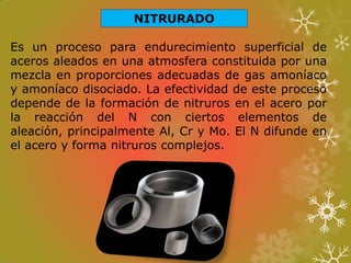 NITRURADO
Es un proceso para endurecimiento superficial de
aceros aleados en una atmosfera constituida por una
mezcla en proporciones adecuadas de gas amoníaco
y amoníaco disociado. La efectividad de este proceso
depende de la formación de nitruros en el acero por
la reacción del N con ciertos elementos de
aleación, principalmente Al, Cr y Mo. El N difunde en
el acero y forma nitruros complejos.
 