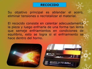 RECOCIDO
Su objetivo principal es ablandar el acero,
eliminar tensiones o recristalizar el material.
El recocido consiste en calentar adecuadamente
la pieza y luego enfriarla de una forma tan lenta
que semeje enfriamientos en condiciones de
equilibrio, esto se logra si el enfriamiento se
hace dentro del horno.
 