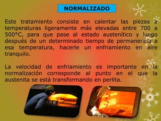 NORMALIZADO
Este tratamiento consiste en calentar las piezas a
temperaturas ligeramente más elevadas entre 700 a
500°C, para que pase al estado austenítico y luego
después de un determinado tiempo de permanencia a
esa temperatura, hacerle un enfriamiento en aire
tranquilo.
La velocidad de enfriamiento es importante en la
normalización corresponde al punto en el que la
austenita se está transformando en perlita.
 
