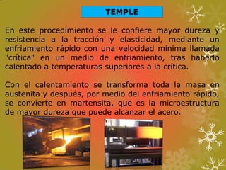 TEMPLE
En este procedimiento se le confiere mayor dureza y
resistencia a la tracción y elasticidad, mediante un
enfriamiento rápido con una velocidad mínima llamada
"crítica" en un medio de enfriamiento, tras haberlo
calentado a temperaturas superiores a la crítica.
Con el calentamiento se transforma toda la masa en
austenita y después, por medio del enfriamiento rápido,
se convierte en martensita, que es la microestructura
de mayor dureza que puede alcanzar el acero.
 