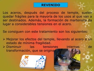 REVENIDO
Los aceros, después del proceso de temple, suelen
quedar frágiles para la mayoría de los usos al que van a
ser destinados. Además, la formación de martensita da
lugar a considerables tensiones en el acero.
Se consiguen con este tratamiento son los siguientes:
 Mejorar los efectos del temple, llevando al acero a un
estado de mínima fragilidad.
 Disminuir las tensiones internas de
transformación, que se originan en el temple.
 