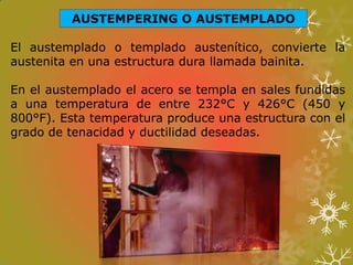 AUSTEMPERING O AUSTEMPLADO
El austemplado o templado austenítico, convierte la
austenita en una estructura dura llamada bainita.
En el austemplado el acero se templa en sales fundidas
a una temperatura de entre 232°C y 426°C (450 y
800°F). Esta temperatura produce una estructura con el
grado de tenacidad y ductilidad deseadas.
 
