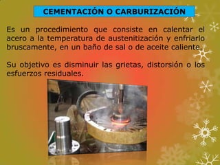 CEMENTACIÓN O CARBURIZACIÓN
Es un procedimiento que consiste en calentar el
acero a la temperatura de austenitización y enfriarlo
bruscamente, en un baño de sal o de aceite caliente.
Su objetivo es disminuir las grietas, distorsión o los
esfuerzos residuales.
 