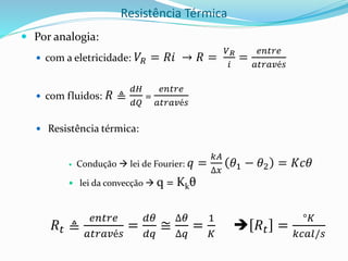 Resistência Térmica
 Por analogia:
 com a eletricidade: 𝑉𝑅 = 𝑅𝑖 → 𝑅 =
𝑉𝑅
𝑖
=
𝑒𝑛𝑡𝑟𝑒
𝑎𝑡𝑟𝑎𝑣é𝑠
 com fluidos: 𝑅 ≜
𝑑𝐻
𝑑𝑄
=
𝑒𝑛𝑡𝑟𝑒
𝑎𝑡𝑟𝑎𝑣é𝑠
 Resistência térmica:
 Condução  lei de Fourier: 𝑞 =
𝑘𝐴
∆𝑥
𝜃1 − 𝜃2 = 𝐾𝑐𝜃
 lei da convecção  q = Kkθ
𝑅𝑡 ≜
𝑒𝑛𝑡𝑟𝑒
𝑎𝑡𝑟𝑎𝑣é𝑠
=
𝑑𝜃
𝑑𝑞
≅
∆𝜃
∆𝑞
=
1
𝐾
 𝑅𝑡 =
°𝐾
𝑘𝑐𝑎𝑙/𝑠
 