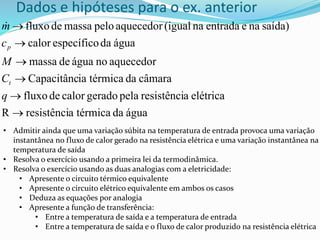 Dados e hipóteses para o ex. anterior
água
da
térmica
a
resistênci
R
elétrica
a
resistênci
pela
gerado
calor
de
fluxo
câmara
da
térmica
ia
Capacitânc
aquecedor
no
água
de
massa
água
da
específico
calor
saída)
na
e
entrada
na
(igual
aquecedor
pelo
massa
de
fluxo






q
C
M
c
m
t
p

• Admitir ainda que uma variação súbita na temperatura de entrada provoca uma variação
instantânea no fluxo de calor gerado na resistência elétrica e uma variação instantânea na
temperatura de saída
• Resolva o exercício usando a primeira lei da termodinâmica.
• Resolva o exercício usando as duas analogias com a eletricidade:
• Apresente o circuito térmico equivalente
• Apresente o circuito elétrico equivalente em ambos os casos
• Deduza as equações por analogia
• Apresente a função de transferência:
• Entre a temperatura de saída e a temperatura de entrada
• Entre a temperatura de saída e o fluxo de calor produzido na resistência elétrica
 