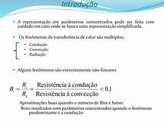 Introdução
 A representação em parâmetros concentrados pode ser feita com
cuidado em caso onde se busca uma representação simplificada.
 Os fenômenos de transferência de calor são múltiplos:
 Alguns fenômenos são extremamente não-lineares
Aproximações boas quando o número de Biot é baixo:
Bons resultados com parâmetros concentrados quando o fenômeno
predominante é a condução.
1
0
convecção
à
a
Resistênci
condução
à
a
Resistênci
,
R
R
B
k
c
i 


• Condução
• Convecção
• Radiação
 