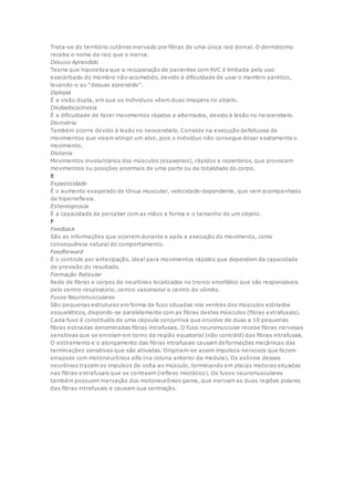 Trata-se do território cutâneo inervado por fibras de uma única raiz dorsal. O dermátomo
recebe o nome da raiz que o inerva.
Desuso Aprendido
Teoria que hipotetiza que a recuperação de pacientes com AVC é limitada pelo uso
exacerbado do membro não-acometido, devido à dificuldade de usar o membro parético,
levando-o ao “desuso aprendido”.
Diplopia
É a visão dupla, em que os indivíduos vêem duas imagens no objeto.
Disdiadococinesia
É a dificuldade de fazer movimentos rápidos e alternados, devido à lesão no ne ocerebelo.
Dismetria
Também ocorre devido à lesão no neocerebelo. Consiste na execução defeituosa de
movimentos que visam atingir um alvo, pois o indivíduo não consegue dosar exatamente o
movimento.
Distonia
Movimentos involuntários dos músculos (espasmos), rápidos e repentinos, que provocam
movimentos ou posições anormais de uma parte ou da totalidade do corpo.
E
Espasticidade
É o aumento exagerado do tônus muscular, velocidade-dependente, que vem acompanhado
de hiperreflexia.
Estereognosia
É a capacidade de perceber com as mãos a forma e o tamanho de um objeto.
F
Feedback
São as informações que ocorrem durante e após a execução do movimento, como
consequência natural do comportamento.
Feedforward
É o controle por antecipação, ideal para movimentos rápidos que dependem da capacidade
de previsão do resultado.
Formação Reticular
Rede de fibras e corpos de neurônios localizados no tronco encefálico que são responsáveis
pelo centro respiratório, centro vasomotor e centro do vômito.
Fusos Neuromusculares
São pequenas estruturas em forma de fuso situadas nos ventres dos músculos estriados
esqueléticos, dispondo-se paralelamente com as fibras destes músculos (fibras extrafusais).
Cada fuso é constituído de uma cápsula conjuntiva que envolve de duas a 10 pequenas
fibras estriadas denominadas fibras intrafusais. O fuso neuromuscular recebe fibras nervosas
sensitivas que se enrolam em torno da região equatorial (não contrátil) das fibras intrafusais.
O estiramento e o alongamento das fibras intrafusais causam deformações mecânicas das
terminações sensitivas que são ativadas. Originam-se assim impulsos nervosos que fazem
sinapses com motoneurônios alfa (na coluna anterior da medula). Os axônios desses
neurônios trazem os impulsos de volta ao músculo, terminando em placas motoras situadas
nas fibras extrafusais que se contraem (reflexo miotático). Os fusos neuromusculares
também possuem inervação dos motoneurônios gama, que inervam as duas regiões polares
das fibras intrafusais e causam sua contração.
 