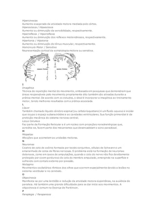 Hipercinesias
Aumento exagerado da atividade motora mediada pelo córtex.
Hiperestesia / Hipoestesia
Aumento ou diminuição da sensibilidade, respectivamente.
Hiperreflexia / Hiporreflexia
Aumento ou diminuição dos reflexos miotendinosos, respectivamente.
Hipertonia / Hipotonia
Aumento ou diminuição do tônus muscular, respectivamente.
Homúnculo Motor / Sensitivo
Representação cortical da somatotopia motora ou sensitiva.
I
Imagética
Técnica de repetição mental do movimento, embasada em pesquisas que demonstram que
áreas responsáveis pelo movimento propriamente dito também são ativadas durante a
prática mental. De acordo com os estudos, o ideal é incorporar a imagética ao treinamento
motor, tendo melhores resultados com a prática associada.
L
Líquor
Também chamado líquido cérebro-espinal (ou cefalorraquidiano) é um fluido aquoso e incolor
que ocupa o espaço subaracnóideo e as cavidades ventriculares. Sua função primordial é de
proteção mecânica do sistema nervoso central.
Locus Ceruleus
Faz parte da Formação Reticular e é um núcleo com projeções noradrenérgicas que,
acredita-se, fazem parte dos mecanismos que desencadeiam o sono paradoxal.
M
Miopatias
Afecções que acometem as unidades motoras.
N
Neuromas
Cicatriz de coto de axônio formada por tecido conjuntivo, células de Schwann e um
emaranhado de cotos de fibras nervosas. O problema está na formação de neuromas
dolorosos, como em casos de amputações, quando o coto do nervo não fica devidamente
protegido por coxim gorduroso do coto do membro amputado, emergindo na superfície e
sofrendo com contato externo por pressão.
Nistagmo
Movimentos oscilatórios rítmicos dos olhos que ocorrem especialmente devido a lesões no
sistema vestibular e no cerebelo.
O
Oligocinesia
Manifesta-se por uma lentidão e redução da atividade motora espontânea, na ausência de
paralisia. Há também uma grande dificuldade para se dar início aos movimentos. A
oligocinesia é comum na Doença de Parkinson.
P
Paraplegia / Paraparesia
 