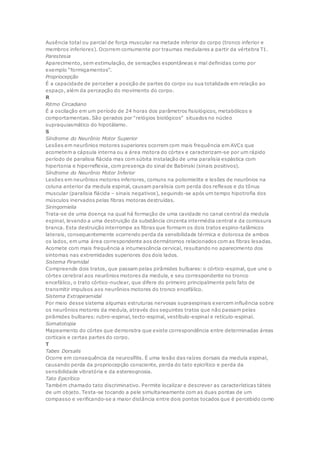 Ausência total ou parcial de força muscular na metade inferior do corpo (tronco inferior e
membros inferiores). Ocorrem comumente por traumas medulares a partir da vértebra T1.
Parestesia
Aparecimento, sem estimulação, de sensações espontâneas e mal definidas como por
exemplo “formigamentos”.
Propriocepção
É a capacidade de perceber a posição de partes do corpo ou sua totalidade em relação ao
espaço, além da percepção do movimento do corpo.
R
Ritmo Circadiano
É a oscilação em um período de 24 horas dos parâmetros fisiológicos, metabólicos e
comportamentais. São gerados por “relógios biológicos” situados no núcleo
supraquiasmático do hipotálamo.
S
Síndrome do Neurônio Motor Superior
Lesões em neurônios motores superiores ocorrem com mais frequência em AVCs que
acometem a cápsula interna ou a área motora do córtex e caracterizam-se por um rápido
período de paralisia flácida mas com súbita instalação de uma paralisia espástica com
hipertonia e hiperreflexia, com presença do sinal de Babinski (sinais positivos).
Síndrome do Neurônio Motor Inferior
Lesões em neurônios motores inferiores, comuns na poliomielite e lesões de neurônios na
coluna anterior da medula espinal, causam paralisia com perda dos reflexos e do tônus
muscular (paralisia flácida – sinais negativos), seguindo-se após um tempo hipotrofia dos
músculos inervados pelas fibras motoras destruídas.
Siringomielia
Trata-se de uma doença na qual há formação de uma cavidade no canal central da medula
espinal, levando a uma destruição da substância cinzenta intermédia central e da comissura
branca. Esta destruição interrompe as fibras que formam os dois tratos espino-talâmicos
laterais, consequentemente ocorrendo perda da sensibilidade térmica e dolorosa de ambos
os lados, em uma área correspondente aos dermátomos relacionados com as fibras lesadas.
Acomete com mais frequência a intumescência cervical, resultando no aparecimento dos
sintomas nas extremidades superiores dos dois lados.
Sistema Piramidal
Compreende dois tratos, que passam pelas pirâmides bulbares: o córtico-espinal, que une o
córtex cerebral aos neurônios motores da medula, e seu correspondente no tronco
encefálico, o trato córtico-nuclear, que difere do primeiro principalmente pelo fato de
transmitir impulsos aos neurônios motores do tronco encefálico.
Sistema Extrapiramidal
Por meio desse sistema algumas estruturas nervosas supraespinais exercem influência sobre
os neurônios motores da medula, através dos seguintes tratos que não passam pelas
pirâmides bulbares: rubro-espinal, tecto-espinal, vestíbulo-espinal e retículo-espinal.
Somatotopia
Mapeamento do córtex que demonstra que existe correspondência entre determinadas áreas
corticais e certas partes do corpo.
T
Tabes Dorsalis
Ocorre em consequência da neurosífilis. É uma lesão das raízes dorsais da medula espinal,
causando perda da propriocepção consciente, perda do tato epicrítico e perda da
sensibilidade vibratória e da estereognosia.
Tato Epicrítico
Também chamado tato discriminativo. Permite localizar e descrever as características táteis
de um objeto. Testa-se tocando a pele simultaneamente com as duas pontas de um
compasso e verificando-se a maior distância entre dois pontos tocados que é percebido como
 
