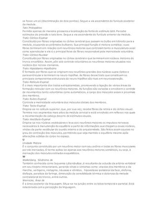 se fosse um só (discriminação de dois pontos). Segue a via ascendente do funículo posterior
da medula.
Tato Protopático
Permite apenas de maneira grosseira a localização da fonte do estímulo tátil. Percebe
estímulos de pressão e tato leve. Segue a via ascendente do funículo anterior da medula.
Trato Córtico-Espinal
Constituído por fibras originadas no córtex cerebral que passam no bulbo em trânsito para a
medula, ocupando as pirâmides bulbares. Sua principal função é motora somática; suas
fibras terminam em relação com neurônios motores que controlam tanto a musculatura axial
como apendicular e ele é o principal feixe de fibras responsável pela motricidade voluntária.
Trato Córtico-Nuclear
Constituído por fibras originadas no córtex cerebral e que terminam em núcleos motores do
tronco encefálico. Assim, põe sob controle voluntários os neurônios motores situados nos
núcleos dos nervos cranianos.
Trato Hipotálamo-Hipofisário
É formado por fibras que se originam nos neurônios grandes dos núcleos supra-óptico e
paraventricular e terminam na neuro-hipófise. As fibras desse trato que constituem os
principais componentes estruturais da neuro-hipófise são ricas em neurossecreção.
Trato Retículo-Espinal
É o mais importante dos tratos extrapiramidais, promovendo a ligação de várias áreas da
formação reticular com os neurônios motores. As funções são variadas e envolvem o controle
de movimentos tanto voluntários como automáticos, a cargo dos músculos axiais e proximais
dos membros.
Trato Rubro-Espinal
Controla a motricidade voluntária dos músculos distais dos membros.
Trato Tecto-Espinal
Origina-se no colículo superior, que, por sua vez, recebe fibras da retina e do córtex visual.
Termina nos segmentos mais altos da medula cervical e está envolvido em reflexos nos quais
a movimentação da cabeça decorre de estímulos visuais.
Trato Vestíbulo-Espinal
Origina-se nos núcleos vestibulares e leva aos neurônios motores os impulsos nervosos
necessários à manutenção do equilíbrio a partir de informações que chegam a esses núcleos,
vindas da parte vestibular do ouvido interno e do arquicerebelo. São feitos assim ajustes no
grau de contração dos músculos, permitindo que seja mantido o equilíbrio mesmo após
alterações súbitas do corpo no espaço.
U
Unidade Motora
É o conjunto constituído por um neurônio motor com seu axônio e todas as fibras musculares
por ele inervadas. O termo aplica-se apenas aos neurônios motores somáticos, ou seja, à
inervação dos músculos estriados esqueléticos.
W
Wallenberg, Síndrome de
Também conhecida como Isquemia Láterobulbar, é resultante da oclusão da artéria vertebral
em seu trajeto intracraniano, gerando sinais e sintomas como: ataxias dos membros e da
marcha, vertigens, nistagmo, náuseas e vômitos, hipoestesia ipsilateral da face, disfonia,
disfagia, paralisia da faringe, diminuição da sensibilidade térmica e dolorosa da metade
contralateral do tronco, entre outros.
Wernicke, Área de
É a área posterior da linguagem. Situa-se na junção entre os lobos temporal e parietal. Está
relacionada com a percepção da linguagem.
 