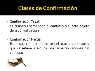  ConfirmaciónTotal:
Es cuando abarca todo el contrato o el acto objeto
de la convalidación.
 Confirmación Parcial:
Es la que comprende parte del acto o contrato; o
que se refiere a algunas de las estipulaciones del
contrato
 