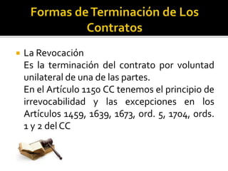  La Revocación
Es la terminación del contrato por voluntad
unilateral de una de las partes.
En el Artículo 1150 CC tenemos el principio de
irrevocabilidad y las excepciones en los
Artículos 1459, 1639, 1673, ord. 5, 1704, ords.
1 y 2 del CC
 
