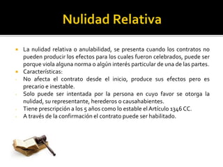  La nulidad relativa o anulabilidad, se presenta cuando los contratos no
pueden producir los efectos para los cuales fueron celebrados, puede ser
porque viola alguna norma o algún interés particular de una de las partes.
 Características:
- No afecta el contrato desde el inicio, produce sus efectos pero es
precario e inestable.
- Solo puede ser intentada por la persona en cuyo favor se otorga la
nulidad, su representante, herederos o causahabientes.
- Tiene prescripción a los 5 años como lo estable el Artículo 1346 CC.
- A través de la confirmación el contrato puede ser habilitado.
 
