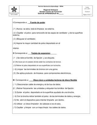 Sistema de Gestión
de la Calidad
Servicio Nacional de Aprendizaje – SENA
Regional Antioquia
Nombre Centro de Formación
GUIA DE APRENDIZAJE No._____
Fecha:
24-11-2011
Versión 4
Página 10 de 17
I Corresponde a: __ Fuente de poder
( 1 ) Nunca se abra, toda la limpieza es externa.
( 2 ) Cepillar el polvo para removerlo de las aspas de ventilador y de la superficie
externa.
( 3 ) Bloquear el ventilador.
( 4) Aspirar la mayor cantidad de polvo depositado en el
interior.
II Corresponde a: ___Tarjeta de expansion______
( 1 ) Se retira el tornillo de fijación y se etiqueta.
(2 ) No tocar por el costado donde están los contactos de bronce.
( 3) Retirar el polvo depositado en sus superficies con la brocha.
( 4) Limpiar las terminales de bronce con una goma.
( 5 ) Se aplica producto de limpieza para componentes electrónicos.
III Corresponde a: ____Disco duro y unidades lectoras de disco flexible
( 1 ) Desconectar cable de energía y el de bus de datos.
(2 ) Retirar físicamente las unidades y etiquetar los tornillos de fijación.
( 3) Quitar el polvo depositado en la superficie ayudado de una brocha.
( 4) Con la brocha retirar también el polvo de las terminales de datos y energía.
( 5) No abrir el dispositivo para intentar limpiarlo por dentro.
( 6) Utilizar un disco limpiador de cabezas si es el caso.
( 7) Cepillar y limpiar con un trapo limpio los cables de datos.
 
