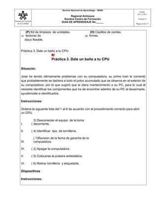 Sistema de Gestión
de la Calidad
Servicio Nacional de Aprendizaje – SENA
Regional Antioquia
Nombre Centro de Formación
GUIA DE APRENDIZAJE No._____
Fecha:
24-11-2011
Versión 4
Página 8 de 17
10.
(P) Kit de limpieza de unidades.
lectoras de 20.
(H) Cepillos de cerdas
firmes.
disco flexible.
Práctica 3. Dale un baño a tu CPU
R/
Práctica 3. Dale un baño a tu CPU
Situación:
José ha tenido últimamente problemas con su computadora, su primo Ivan le comentó
que probablemente se debiera a todo el polvo acumulado que se observa en el exterior de
su computadora, por lo que sugirió que le diera mantenimiento a su PC, para lo cual él
necesita identificar los componentes que ha de encontrar adentro de su PC al desarmarla,
ayudémosle a identificarlos.
Instrucciones:
Ordene la siguiente lista del 1 al 6 de acuerdo con el procedimiento correcto para abrir
un CPU.
I. (
3) Desconectar el equipo de la toma
decorriente.
II. ( 4) Identificar tipo de tornillería.
III.
( 1)Revisión de la fecha de garantía de la
computadora.
IV. ( 2) Apagar la computadora.
V. ( 5) Colocarse la pulsera antiestática.
VI. ( 6) Retirar tornillería y etiquetarla.
Dispositivos
Instrucciones:
 