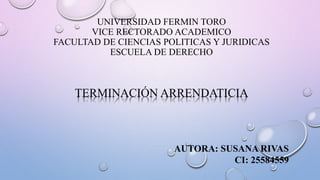UNIVERSIDAD FERMIN TORO
VICE RECTORADO ACADEMICO
FACULTAD DE CIENCIAS POLITICAS Y JURIDICAS
ESCUELA DE DERECHO
TERMINACIÓN ARRENDATICIA
AUTORA: SUSANA RIVAS
CI: 25584559
 