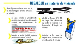 DESALOJO en materia de vivienda
El desalojo se manifiesta como una de
los mecanismo para terminar la relación
arrendaticia.
Se debe someter a procedimiento
administrativo ante la Superintendencia
Nacional de arrendamiento de
Viviendas.
Procede la acción judicial, mediante
procedimiento ante el Tribunal
Aplicable el Decreto Nº 8.190
con Rango, Valor y Fuerza de
Ley Contra el Desalojo y la
Desocupación Arbitraria de
Viviendas
Aplicable la Ley para la
regularización y control de los
arrendamientos de vivienda.
 