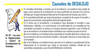 Causales de DESALOJO
En inmuebles destinados a vivienda, que el arrendatario o arrendataria haya dejado de
pagar cuatro cánones de arrendamiento sin causa justificada, de acuerdo a los criterios
definidos por la Superintendencia Nacional de Arrendamiento de Vivienda, para tal fin.
En la necesidad justificada que tenga el propietario o propietaria de ocupar el inmueble, o
alguno de sus parientes consanguíneos hasta del segundo grado.
En el hecho que el arrendatario o arrendataria haya destinado el inmueble a usos
deshonestos, indebidos o en contravención a la conformidad de uso concedida por las
autoridades municipales, la comuna o el consejo comunal respectivos, o por el hecho de
que el arrendatario o arrendataria haya cambiado el uso o destino que para el previó.
Que el arrendatario o arrendataria haya ocasionado al inmueble deterioros mayores que
los provenientes del uso normal del inmueble, o efectuado reformas no autorizadas por
el arrendador.
Que el arrendatario o arrendataria haya incurrido en la violación o incumplimiento de las
disposiciones de la normativa que regule la convivencia ciudadana, dictada por las
autoridades competentes y por el Comité Multifamiliar de Gestión.
Art 91 – Ley para
la Regularización
y Control de
Arrendamiento de
Viviendas.
 