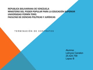 REPUBLICA BOLIVARIANA DE VENEZUELA
MINISTERIO DEL PODER POPULAR PARA LA EDUCACIÓN SUPERIOR
UNIVERSIDAD FERMÍN TORO
FACULTAD DE CIENCIAS POLÍTICAS Y JURÍDICAS
T E R M I N A C I Ó N D E C O N T R A T O S
Alumna:
Letnyce Canelon
25.424.759
Lapso B
 