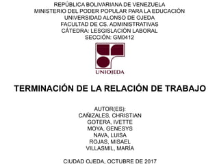 REPÚBLICA BOLIVARIANA DE VENEZUELA
MINISTERIO DEL PODER POPULAR PARA LA EDUCACIÓN
UNIVERSIDAD ALONSO DE OJEDA
FACULTAD DE CS. ADMINISTRATIVAS
CÁTEDRA: LESGISLACIÓN LABORAL
SECCIÓN: GM0412
AUTOR(ES):
CAÑIZALES, CHRISTIAN
GOTERA, IVETTE
MOYA, GENESYS
NAVA, LUISA
ROJAS, MISAEL
VILLASMIL, MARÍA
CIUDAD OJEDA, OCTUBRE DE 2017
TERMINACIÓN DE LA RELACIÓN DE TRABAJO
 