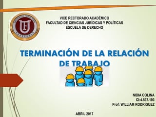 VICE RECTORADO ACADÉMICO
FACULTAD DE CIENCIAS JURÍDICAS Y POLÍTICAS
ESCUELA DE DERECHO
TERMINACIÓN DE LA RELACIÓN
DE TRABAJO
NIDIA COLINA
CI:4.537.193
Prof: WILLIAM RODRIGUEZ
ABRIL 2017
 