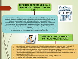 DEFINICIÓN DE FUERO SINDICAL O
INAMOVILIDAD LABORAL…ART.418
LOTTT
…Los trabajadores y las trabajadoras que gocen de fuero sindical o inamovilidad laboral, no podrán ser
despedidos, despedidas, trasladados, trasladadas, desmejorados ni desmejoradas en sus condiciones de
trabajo, sin justa causa previamente calificada por el Inspector o Inspectora del Trabajo.
El despido, traslado o desmejora de un trabajador amparado o trabajadora amparada por fuero sindical o
inamovilidad laboral, se considerará nulo y no genera efecto alguno, si no se han cumplido los trámites
establecidos en esta Ley, independientemente de las razones esgrimidas para justificar el despido, traslado o
desmejora.
La protección especial del Estado consagra da en virtud del fuero sindical se otorga para garantizar la defensa
del interés colectivo y la autonomía en el ejercicio de las funciones sindicales….
TRABAJADORES (AS) AMPARADOS
POR INAMOVILIDAD LABORAL
1. Las trabajadoras en estado de gravidez, desde el inicio del embarazo hasta dos años después del parto. (Art. 335 LOTTT)
2. Los trabajadores desde el inicio del embarazo de su pareja, hasta dos años después del parto. (Art 339 LOTTT).
3. Los trabajadores y trabajadoras que adopten niños o niñas menores de tres años, gozaran de inamovilidad por el lapso de dos
años desde la fecha en que el niño o la niña sea dado en adopción. ( Art 335ly Art. 339 LOTTT).
4. Las trabajadoras y trabajadores con hijos o hijas con alguna discapacidad o enfermedad que le impida o dificulte valerse por si
misma o si mismo. (Art 347 LOTTT).
5. Los trabajadores y trabajadoras durante la suspensión de la relación de trabajo. (Art 74 LOTTT).
6. En los demás casos contenidos en esta ley, otras leyes y decretos…
 
