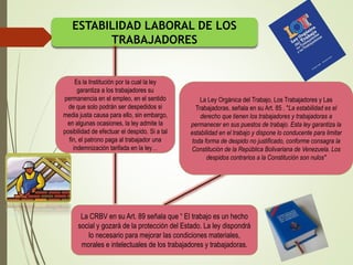 ESTABILIDAD LABORAL DE LOS
TRABAJADORES
Es la Institución por la cual la ley
garantiza a los trabajadores su
permanencia en el empleo, en el sentido
de que solo podrán ser despedidos si
media justa causa para ello, sin embargo,
en algunas ocasiones, la ley admite la
posibilidad de efectuar el despido. Si a tal
fin, el patrono paga al trabajador una
indemnización tarifada en la ley…
La CRBV en su Art. 89 señala que “ El trabajo es un hecho
social y gozará de la protección del Estado. La ley dispondrá
lo necesario para mejorar las condiciones materiales,
morales e intelectuales de los trabajadores y trabajadoras.
La Ley Orgánica del Trabajo, Los Trabajadores y Las
Trabajadoras, señala en su Art. 85 . "La estabilidad es el
derecho que tienen los trabajadores y trabajadoras a
permanecer en sus puestos de trabajo. Esta ley garantiza la
estabilidad en el trabajo y dispone lo conducente para limitar
toda forma de despido no justificado, conforme consagra la
Constitución de la República Bolivariana de Venezuela. Los
despidos contrarios a la Constitución son nulos"
 
