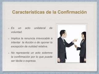 Características de la Confirmación
Es un acto unilateral de
voluntad.
Implica la renuncia irrevocable a
intentar la Acción o de oponer la
excepción de nulidad relativa.
No representa un acto solemne
la confirmación por lo que puede
ser tácita o expresa.
 