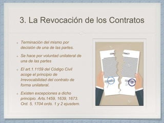 3. La Revocación de los Contratos
Terminación del mismo por
decisión de una de las partes.
Se hace por voluntad unilateral de
una de las partes
El art.1.1159 del Código Civil
acoge el principio de
Irrevocabilidad del contrato de
forma unilateral.
Existen excepciones a dicho
principio. Arts.1459, 1639, 1673.
Ord. 5, 1704 ords. 1 y 2 ejusdem.
 