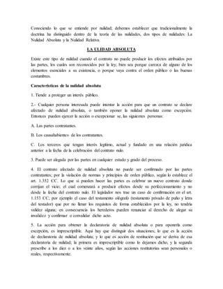 Conociendo lo que se entiende por nulidad; debemos establecer que tradicionalmente la
doctrina ha distinguido dentro de la teoría de las nulidades, dos tipos de nulidades: La
Nulidad Absoluta y la Nulidad Relativa.
LA ULIDAD ABSOLUTA
Existe este tipo de nulidad cuando el contrato no puede producir los efectos atribuidos por
las partes, los cuales son reconocidos por la ley; bien sea porque carezca de alguno de los
elementos esenciales a su existencia, o porque vaya contra el orden público o las buenas
costumbres.
Características de la nulidad absoluta
1. Tiende a proteger un interés público.
2.- Cualquier persona interesada puede intentar la acción para que un contrato se declare
afectado de nulidad absoluta, o también oponer la nulidad absoluta como excepción.
Entonces pueden ejercer la acción o excepcionar se, las siguientes personas:
A. Las partes contratantes.
B. Los causahabientes de los contratantes.
C. Los terceros que tengan interés legítimo, actual y fundado en una relación jurídica
anterior a la fecha de la celebración del contrato nulo.
3. Puede ser alegada por las partes en cualquier estado y grado del proceso.
4. El contrato afectado de nulidad absoluta no puede ser confirmado por las partes
contratantes; por la violación de normas y principios de orden público, según lo establece el
art. 1.352 CC. Lo que si pueden hacer las partes es celebrar un nuevo contrato donde
corrijan el vicio; el cual comenzará a producir efectos desde su perfeccionamiento y no
desde la fecha del contrato nulo. El legislador nos trae un caso de confirmación en el art.
1.153 CC; por ejemplo el caso del testamento ológrafo (testamento privado de puño y letra
del testador) que por no llenar los requisitos de forma establecidos por la ley, no tendría
validez alguna; en consecuencia los herederos pueden renunciar al derecho de alegar su
invalidez y confirmar o convalidar dicho acto.
5. La acción para obtener la declaratoria de nulidad absoluta o para oponerla como
excepción, es imprescriptible. Aquí hay que distinguir dos situaciones; lo que es la acción
de declaratoria de nulidad absoluta; y lo que es acción de restitución que se deriva de esa
declaratoria de nulidad; la primera es imprescriptible como lo dejamos dicho, y la segunda
prescribe a los diez o a los veinte años, según las acciones restitutorias sean personales o
reales, respectivamente.
 