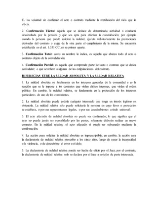 C. La voluntad de confirmar el acto o contrato mediante la rectificación del vicio que lo
afecta.
2. Confirmación Tácita: aquella que se deduce de determinada actividad o conducta
desarrollada por la persona y que sea apta para efectuar la convalidación; por ejemplo
cuando la persona que puede solicitar la nulidad, ejecuta voluntariamente las prestaciones
derivadas del contrato o exige de la otra parte el cumplimiento de la misma. Se encuentra
establecida es el art. 1.351 CC, en su primer aparte.
3. Confirmación Total: como su nombre lo indica, es aquella que abarca todo el acto o
contrato objeto de la convalidación.
4. Confirmación Parcial: es aquella que comprende parte del acto o contrato que se desea
convalidar; o que se refiere a algunas de las estipulaciones del contrato.
DIFERECIAS ETRE LA ULIDAD ABSOLUTA Y LA ULIDAD RELATIVA
1. La nulidad absoluta se fundamenta en los intereses generales de la comunidad y es la
sanción que se le impone a los contratos que violan dichos intereses, que violan el orden
público. En cambio, la nulidad relativa, se fundamenta en la protección de los intereses
particulares de uno de los contratantes.
2. La nulidad absoluta puede pedirla cualquier interesado que tenga un interés legítimo en
obtenerla. La nulidad relativa solo puede solicitarla la persona en cuyo favor o protección
se establece, o por sus representantes legales, o por sus causahabientes a titulo universal.
3. El acto afectado de nulidad absoluta no puede ser confirmado; lo que significa que el
acto no puede jamás ser convalidado por las partes, solamente deberán realizar un nuevo
contrato. En la nulidad relativa, el acto afectado si puede ser subsanado mediante la
confirmación.
4. La acción para solicitar la nulidad absoluta es imprescriptible; en cambio, la acción para
la declaratoria de nulidad relativa prescribe a los cinco años, luego de cesar la incapacidad
o la violencia, o de descubrirse el error o el dolo.
5. La declaratoria de nulidad relativa puede ser hecha de oficio por el Juez; por el contrario,
la declaratoria de nulidad relativa solo se declara por el Juez a petición de parte interesada.
 